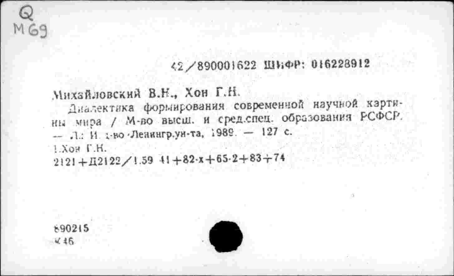 ﻿м&з
<2/890001622 ШИФР: 016228912
Михайловский В.Н., Хон Г.Н.
Диалектика формирования современной научной картины мира / М-во высш, и сред.спец. образования РСФСР. — Л.: И 1-во-Леаингр.ун-та, 1985 — 127 с.
1.Хои Г.Н.
2121 +Д2122/1.59 41+82-х4-65-2+834-74
890215
«4«